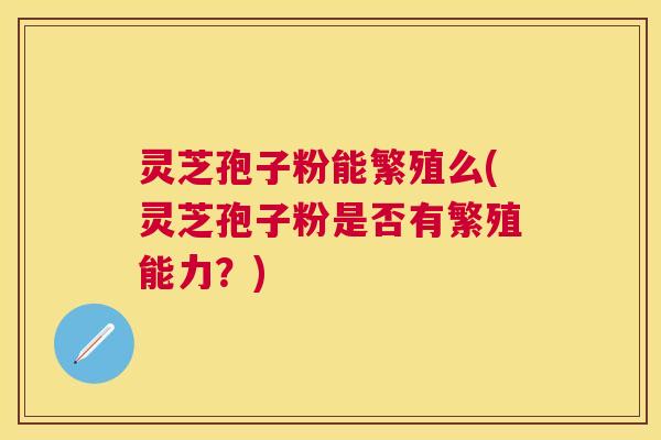 灵芝孢子粉能繁殖么(灵芝孢子粉是否有繁殖能力？)