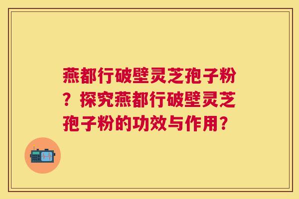 燕都行破壁灵芝孢子粉?探究燕都行破壁灵芝孢子粉的功效与作用? 燕都行破壁灵芝孢子粉?探究燕都行破壁灵芝孢子粉的功效与作用?