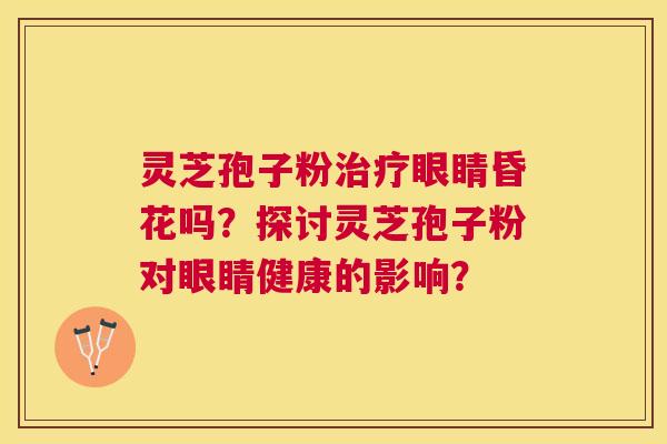 灵芝孢子粉眼睛昏花吗？探讨灵芝孢子粉对眼睛健康的影响？