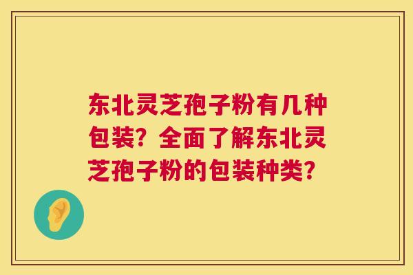 东北灵芝孢子粉有几种包装?全面了解东北灵芝孢子粉的包装种类? 东北灵芝孢子粉有几种包装?全面了解东北灵芝孢子粉的包装种类?