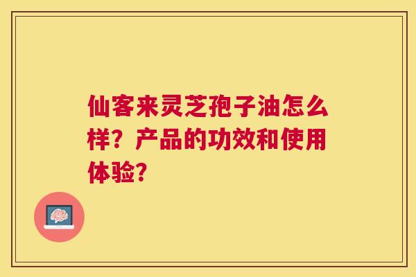 仙客来灵芝孢子油怎么样？产品的功效和使用体验？