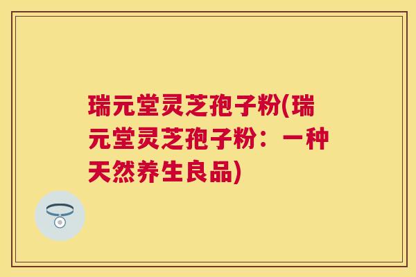 瑞元堂灵芝孢子粉(瑞元堂灵芝孢子粉:一种天然养生良品) 瑞元堂灵芝孢子粉(瑞元堂灵芝孢子粉:一种天然养生良品)
