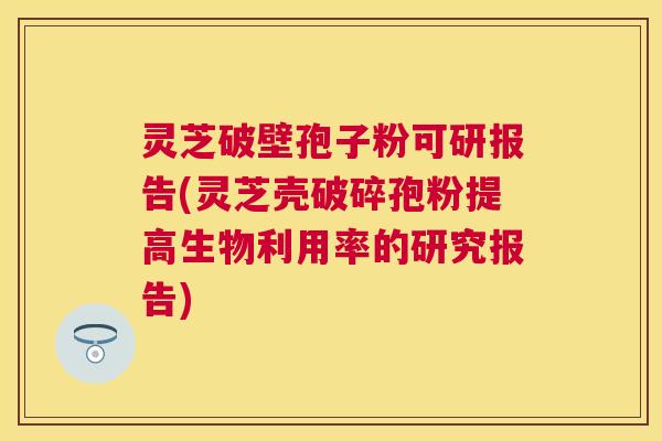 灵芝破壁孢子粉可研报告(灵芝壳破碎孢粉提高生物利用率的研究报告) 灵芝破壁孢子粉可研报告(灵芝壳破碎孢粉提高生物利用率的研究报告)