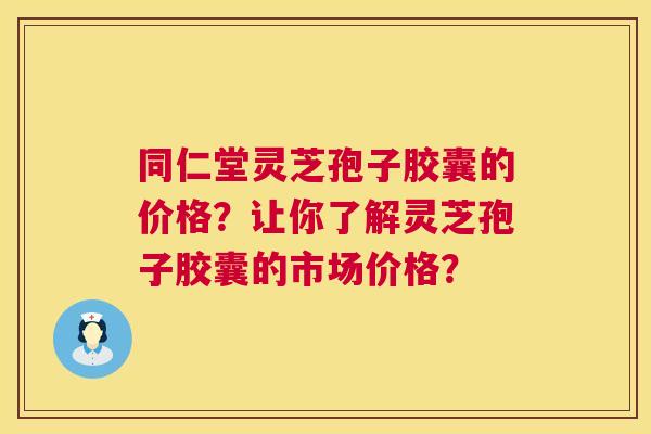 同仁堂灵芝孢子胶囊的价格？让你了解灵芝孢子胶囊的市场价格？