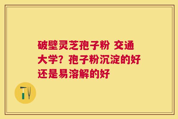 破壁灵芝孢子粉 交通大学？孢子粉沉淀的好还是易溶解的好
