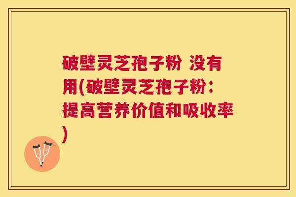 破壁灵芝孢子粉 没有用(破壁灵芝孢子粉：提高营养价值和吸收率)