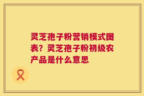 灵芝孢子粉营销模式图表?灵芝孢子粉初级农产品是什么意思 灵芝孢子粉营销模式图表?灵芝孢子粉初级农产品是什么意思