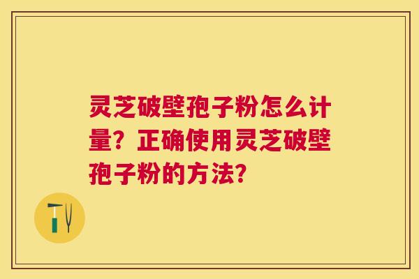 灵芝破壁孢子粉怎么计量？正确使用灵芝破壁孢子粉的方法？