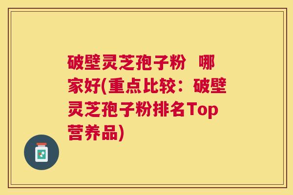 破壁灵芝孢子粉  哪家好(重点比较：破壁灵芝孢子粉排名Top营养品)