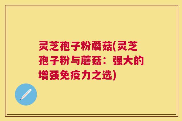 灵芝孢子粉蘑菇(灵芝孢子粉与蘑菇：强大的增强免疫力之选)