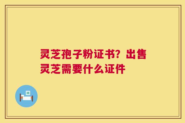 灵芝孢子粉证书?出售灵芝需要什么证件 灵芝孢子粉证书?出售灵芝需要什么证件