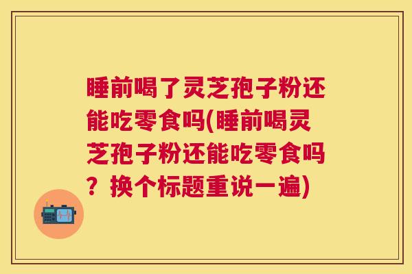 睡前喝了灵芝孢子粉还能吃零食吗(睡前喝灵芝孢子粉还能吃零食吗？换个标题重说一遍)