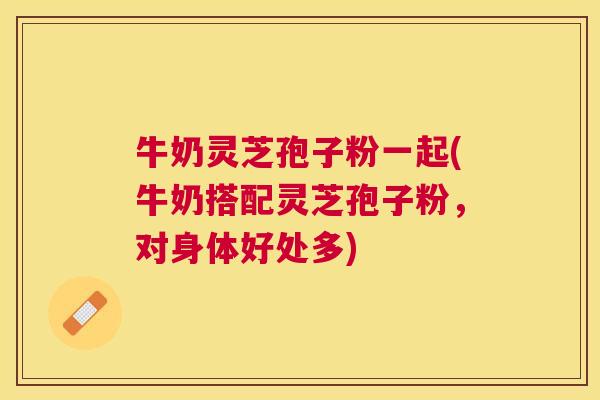 牛奶灵芝孢子粉一起(牛奶搭配灵芝孢子粉,对身体好处多) 牛奶灵芝孢子粉一起(牛奶搭配灵芝孢子粉,对身体好处多)