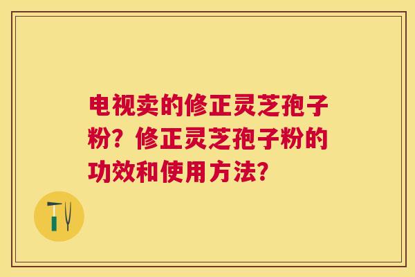 电视卖的修正灵芝孢子粉?修正灵芝孢子粉的功效和使用方法? 电视卖的修正灵芝孢子粉?修正灵芝孢子粉的功效和使用方法?