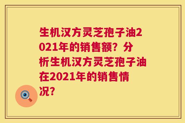 生机汉方灵芝孢子油2021年的销售额？分析生机汉方灵芝孢子油在2021年的销售情况？