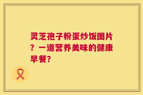 灵芝孢子粉蛋炒饭图片？一道营养美味的健康早餐？