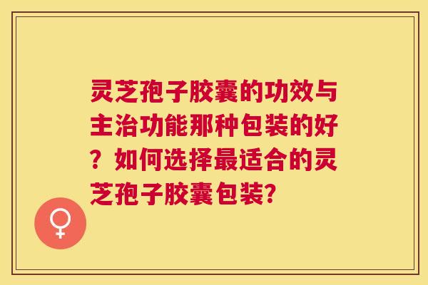 灵芝孢子胶囊的功效与主功能那种包装的好？如何选择适合的灵芝孢子胶囊包装？
