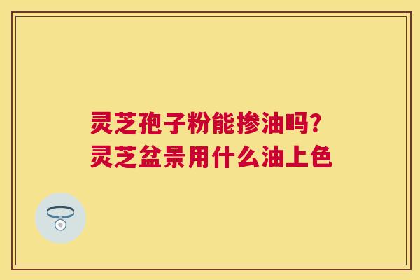 灵芝孢子粉能掺油吗?灵芝盆景用什么油上色 灵芝孢子粉能掺油吗?灵芝盆景用什么油上色