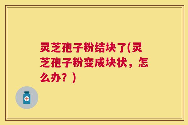 灵芝孢子粉结块了(灵芝孢子粉变成块状，怎么办？)