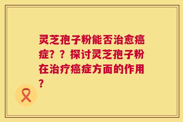 灵芝孢子粉能否愈症??探讨灵芝孢子粉在症方面的作用? 灵芝孢子粉能否愈症??探讨灵芝孢子粉在症方面的作用?