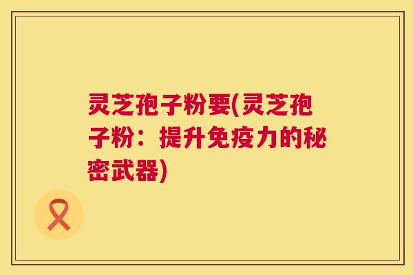 灵芝孢子粉要(灵芝孢子粉：提升免疫力的秘密武器)