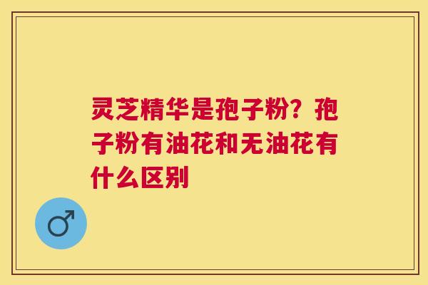 灵芝精华是孢子粉？孢子粉有油花和无油花有什么区别