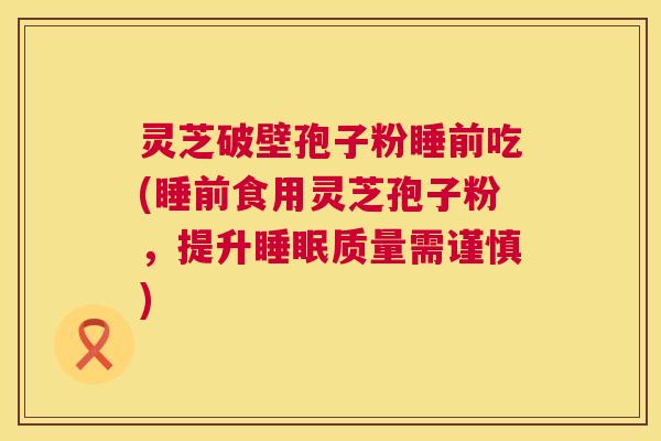 灵芝破壁孢子粉睡前吃(睡前食用灵芝孢子粉，提升质量需谨慎)