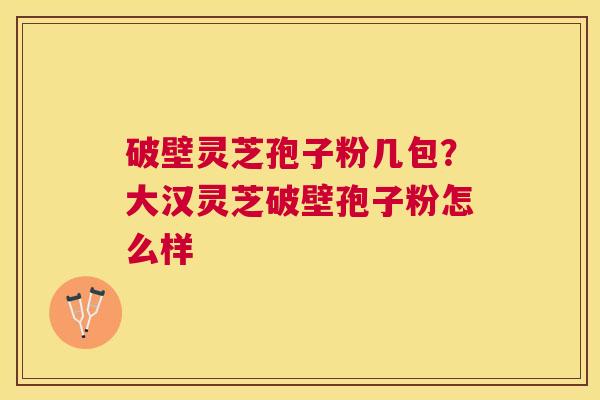 破壁灵芝孢子粉几包?大汉灵芝破壁孢子粉怎么样 破壁灵芝孢子粉几包?大汉灵芝破壁孢子粉怎么样