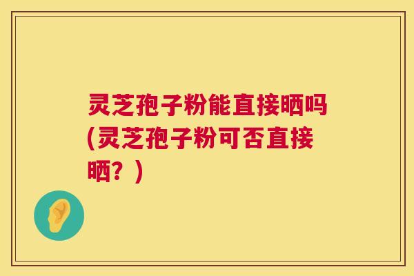 灵芝孢子粉能直接晒吗(灵芝孢子粉可否直接晒?) 灵芝孢子粉能直接晒吗(灵芝孢子粉可否直接晒?)
