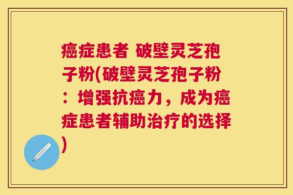 症患者 破壁灵芝孢子粉(破壁灵芝孢子粉:增强抗力,成为症患者辅助的选择) 症患者 破壁灵芝孢子粉(破壁灵芝孢子粉:增强抗力,成为症患者辅助的选择)
