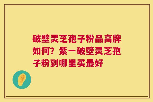 破壁灵芝孢子粉品高牌如何？紫一破壁灵芝孢子粉到哪里买好