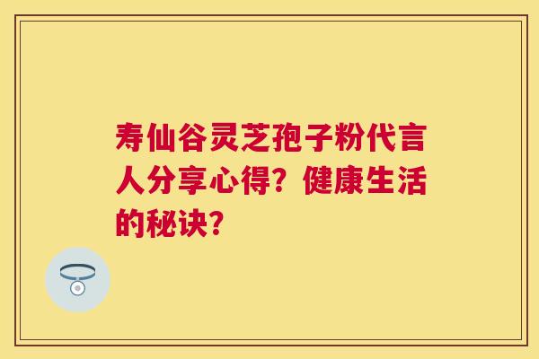 寿仙谷灵芝孢子粉代言人分享心得？健康生活的秘诀？
