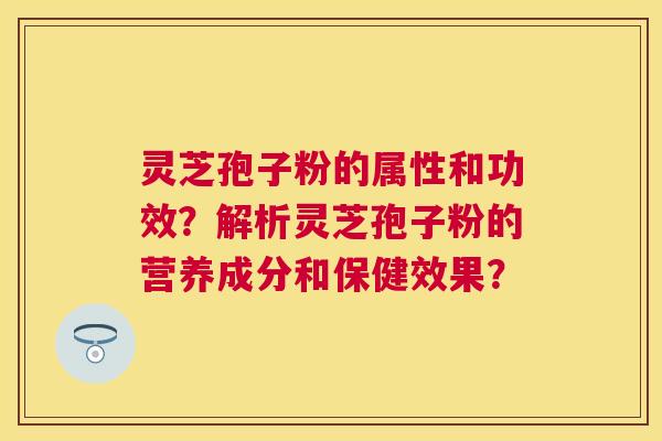 灵芝孢子粉的属性和功效？解析灵芝孢子粉的营养成分和保健效果？