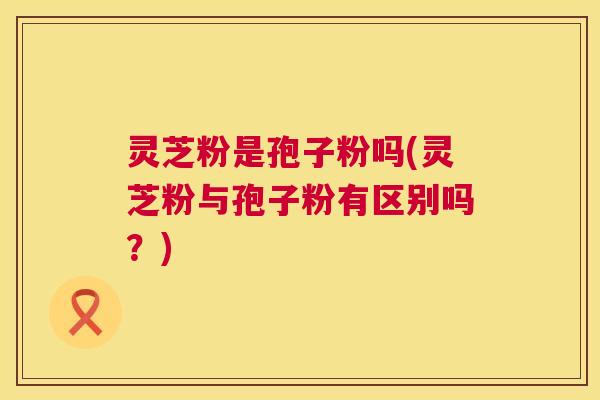 灵芝粉是孢子粉吗(灵芝粉与孢子粉有区别吗?) 灵芝粉是孢子粉吗(灵芝粉与孢子粉有区别吗?)