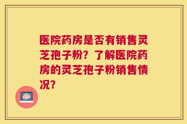 医院药房是否有销售灵芝孢子粉？了解医院药房的灵芝孢子粉销售情况？