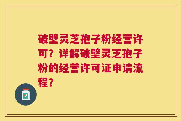 破壁灵芝孢子粉经营许可？详解破壁灵芝孢子粉的经营许可证申请流程？