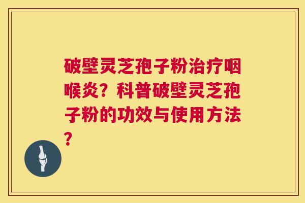破壁灵芝孢子粉咽喉炎？科普破壁灵芝孢子粉的功效与使用方法？