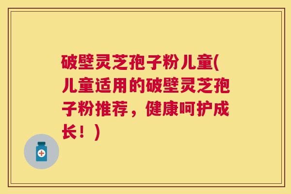 破壁灵芝孢子粉儿童(儿童适用的破壁灵芝孢子粉推荐,健康呵护成长!) 破壁灵芝孢子粉儿童(儿童适用的破壁灵芝孢子粉推荐,健康呵护成长!)