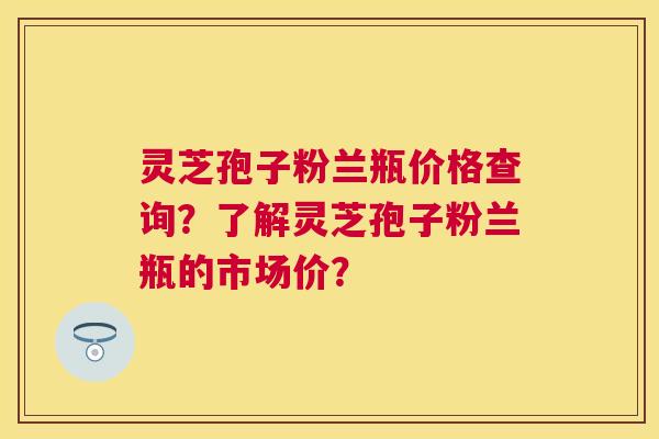 灵芝孢子粉兰瓶价格查询?了解灵芝孢子粉兰瓶的市场价? 灵芝孢子粉兰瓶价格查询?了解灵芝孢子粉兰瓶的市场价?