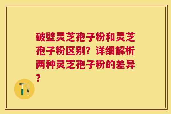 破壁灵芝孢子粉和灵芝孢子粉区别？详细解析两种灵芝孢子粉的差异？
