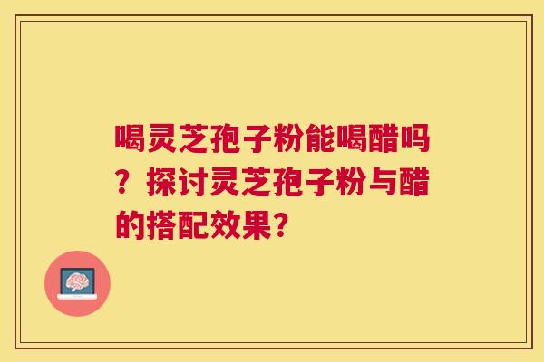喝灵芝孢子粉能喝醋吗?探讨灵芝孢子粉与醋的搭配效果? 喝灵芝孢子粉能喝醋吗?探讨灵芝孢子粉与醋的搭配效果?
