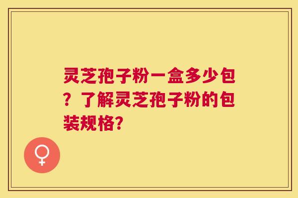 灵芝孢子粉一盒多少包?了解灵芝孢子粉的包装规格? 灵芝孢子粉一盒多少包?了解灵芝孢子粉的包装规格?