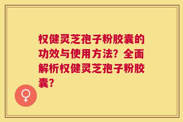 权健灵芝孢子粉胶囊的功效与使用方法？全面解析权健灵芝孢子粉胶囊？