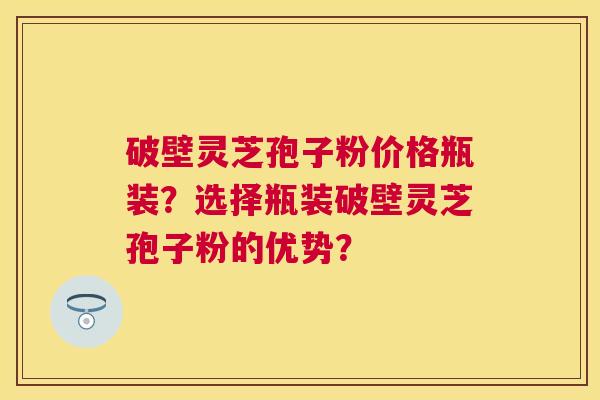 破壁灵芝孢子粉价格瓶装?选择瓶装破壁灵芝孢子粉的优势? 破壁灵芝孢子粉价格瓶装?选择瓶装破壁灵芝孢子粉的优势?