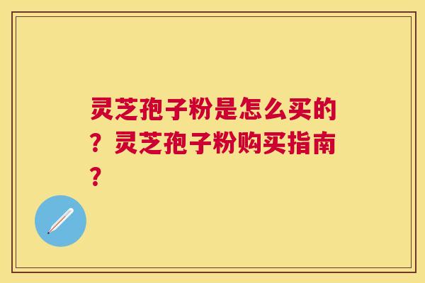 灵芝孢子粉是怎么买的？灵芝孢子粉购买指南？
