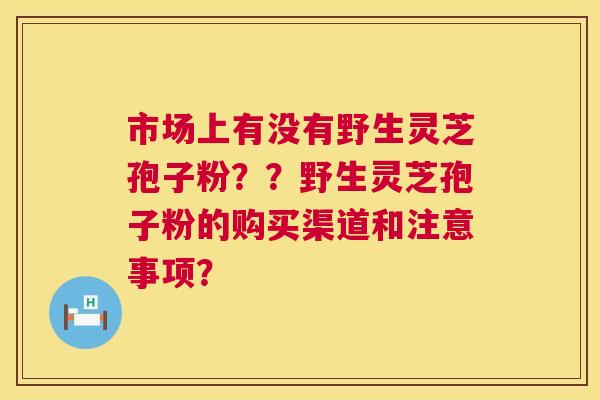 市场上有没有野生灵芝孢子粉??野生灵芝孢子粉的购买渠道和注意事项? 市场上有没有野生灵芝孢子粉??野生灵芝孢子粉的购买渠道和注意事项?