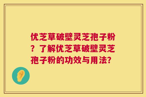优芝草破壁灵芝孢子粉?了解优芝草破壁灵芝孢子粉的功效与用法? 优芝草破壁灵芝孢子粉?了解优芝草破壁灵芝孢子粉的功效与用法?