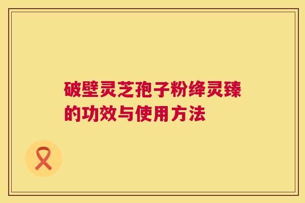 破壁灵芝孢子粉绛灵臻的功效与使用方法 破壁灵芝孢子粉绛灵臻的功效与使用方法