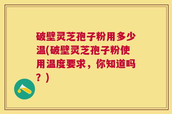 破壁灵芝孢子粉用多少温(破壁灵芝孢子粉使用温度要求，你知道吗？)