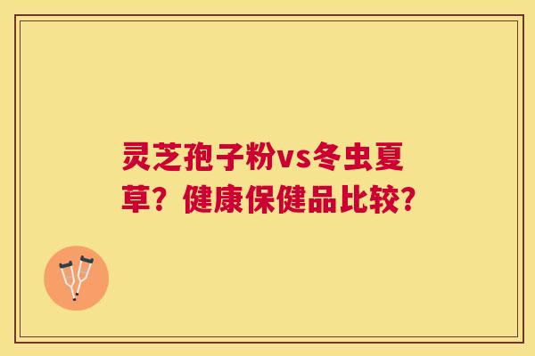 灵芝孢子粉vs冬虫夏草？健康保健品比较？